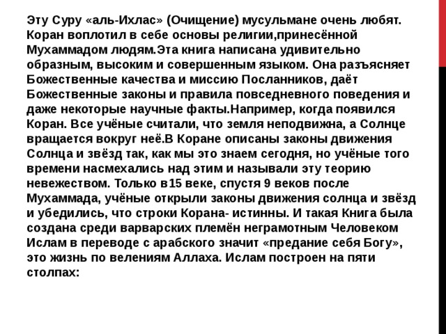 Эту Суру «аль-Ихлас» (Очищение) мусульмане очень любят. Коран воплотил в себе основы религии,принесённой Мухаммадом людям.Эта книга написана удивительно образным, высоким и совершенным языком. Она разъясняет Божественные качества и миссию Посланников, даёт Божественные законы и правила повседневного поведения и даже некоторые научные факты.Например, когда появился Коран. Все учёные считали, что земля неподвижна, а Солнце вращается вокруг неё.В Коране описаны законы движения Солнца и звёзд так, как мы это знаем сегодня, но учёные того времени насмехались над этим и называли эту теорию невежеством. Только в15 веке, спустя 9 веков после Мухаммада, учёные открыли законы движения солнца и звёзд и убедились, что строки Корана- истинны. И такая Книга была создана среди варварских племён неграмотным Человеком Ислам в переводе с арабского значит «предание себя Богу», это жизнь по велениям Аллаха. Ислам построен на пяти столпах: 