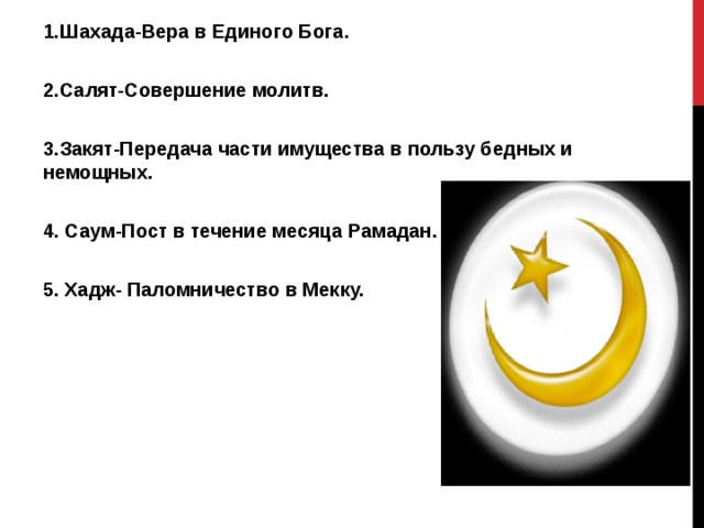 1.Шахада-Вера в Единого Бога.  2.Салят-Совершение молитв.  3.Закят-Передача части имущества в пользу бедных и немощных.  4. Саум-Пост в течение месяца Рамадан.  5. Хадж- Паломничество в Мекку.  