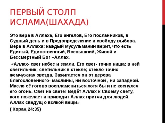 Первый столп ИСЛАМА(шахада) Это вера в Аллаха, Его ангелов, Его посланников, в Судный день и в Предопределение и свободу выбора. Вера в Аллаха: каждый мусульманин верит, что есть Единый, Единственный, Всевышний, Живой и Бессмертный Бог –Аллах.  «Аллах- свет небес и земли. Его свет- точно ниша: в ней светильник; светильник в стекле; стекло-точно жемчужная звезда. Зажигается он от дерева благословенного- маслины, ни восточной , ни западной. Масло её готово воспламениться,хотя бы и не коснулся его огонь. Свет на свете! Ведёт Аллах к Своему свету, кого пожелает и приводит Аллах притчи для людей. Аллах сведущ о всякой вещи» ( Коран,24:35) 