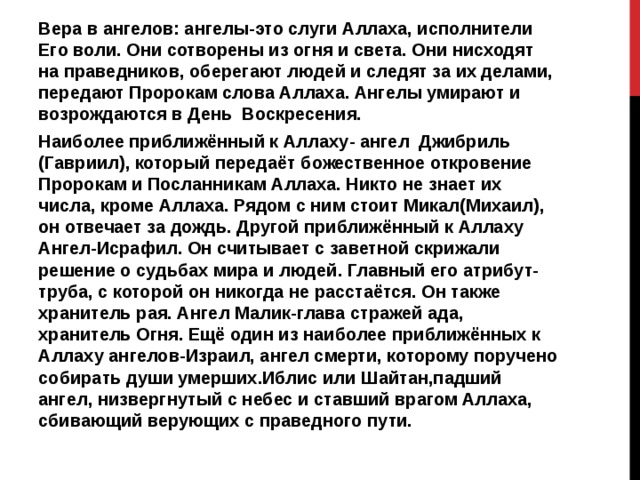 Вера в ангелов: ангелы-это слуги Аллаха, исполнители Его воли. Они сотворены из огня и света. Они нисходят на праведников, оберегают людей и следят за их делами, передают Пророкам слова Аллаха. Ангелы умирают и возрождаются в День Воскресения. Наиболее приближённый к Аллаху- ангел Джибриль (Гавриил), который передаёт божественное откровение Пророкам и Посланникам Аллаха. Никто не знает их числа, кроме Аллаха. Рядом с ним стоит Микал(Михаил), он отвечает за дождь. Другой приближённый к Аллаху Ангел-Исрафил. Он считывает с заветной скрижали решение о судьбах мира и людей. Главный его атрибут- труба, с которой он никогда не расстаётся. Он также хранитель рая. Ангел Малик-глава стражей ада, хранитель Огня. Ещё один из наиболее приближённых к Аллаху ангелов-Израил, ангел смерти, которому поручено собирать души умерших.Иблис или Шайтан,падший ангел, низвергнутый с небес и ставший врагом Аллаха, сбивающий верующих с праведного пути. 