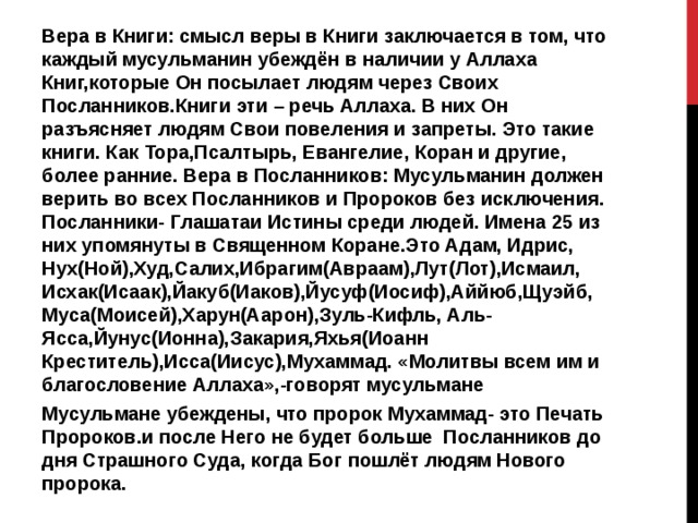 Вера в Книги: смысл веры в Книги заключается в том, что каждый мусульманин убеждён в наличии у Аллаха Книг,которые Он посылает людям через Своих Посланников.Книги эти – речь Аллаха. В них Он разъясняет людям Свои повеления и запреты. Это такие книги. Как Тора,Псалтырь, Евангелие, Коран и другие, более ранние. Вера в Посланников: Мусульманин должен верить во всех Посланников и Пророков без исключения. Посланники- Глашатаи Истины среди людей. Имена 25 из них упомянуты в Священном Коране.Это Адам, Идрис, Нух(Ной),Худ,Салих,Ибрагим(Авраам),Лут(Лот),Исмаил, Исхак(Исаак),Йакуб(Иаков),Йусуф(Иосиф),Аййюб,Щуэйб, Муса(Моисей),Харун(Аарон),Зуль-Кифль, Аль-Ясса,Йунус(Ионна),Закария,Яхья(Иоанн Креститель),Исса(Иисус),Мухаммад. «Молитвы всем им и благословение Аллаха»,-говорят мусульмане Мусульмане убеждены, что пророк Мухаммад- это Печать Пророков.и после Него не будет больше Посланников до дня Страшного Суда, когда Бог пошлёт людям Нового пророка. 