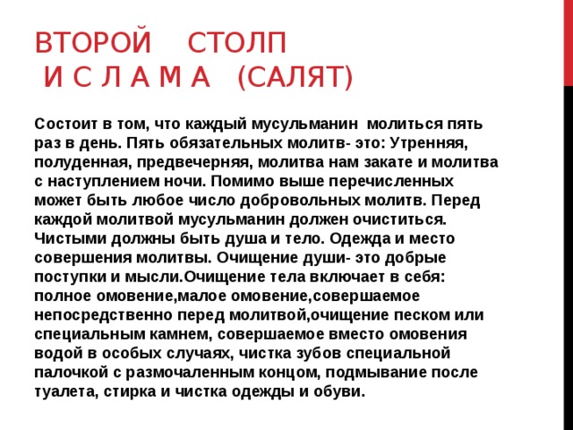 Второй столп  и с л а м а (Салят) Состоит в том, что каждый мусульманин молиться пять раз в день. Пять обязательных молитв- это: Утренняя, полуденная, предвечерняя, молитва нам закате и молитва с наступлением ночи. Помимо выше перечисленных может быть любое число добровольных молитв. Перед каждой молитвой мусульманин должен очиститься. Чистыми должны быть душа и тело. Одежда и место совершения молитвы. Очищение души- это добрые поступки и мысли.Очищение тела включает в себя: полное омовение,малое омовение,совершаемое непосредственно перед молитвой,очищение песком или специальным камнем, совершаемое вместо омовения водой в особых случаях, чистка зубов специальной палочкой с размочаленным концом, подмывание после туалета, стирка и чистка одежды и обуви. 