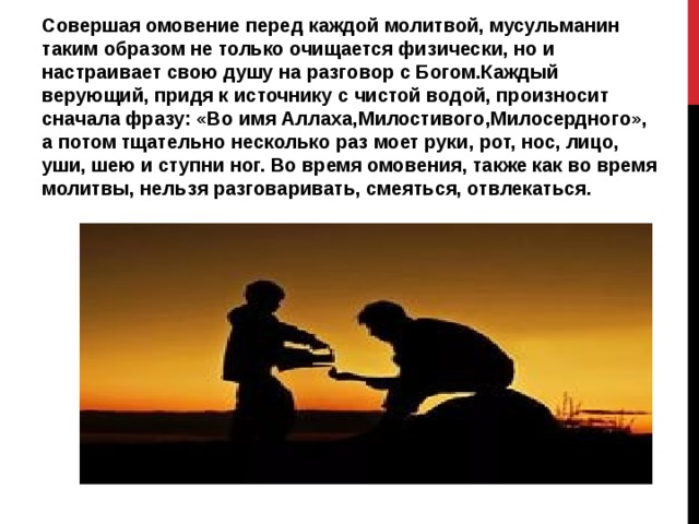Совершая омовение перед каждой молитвой, мусульманин таким образом не только очищается физически, но и настраивает свою душу на разговор с Богом.Каждый верующий, придя к источнику с чистой водой, произносит сначала фразу: «Во имя Аллаха,Милостивого,Милосердного», а потом тщательно несколько раз моет руки, рот, нос, лицо, уши, шею и ступни ног. Во время омовения, также как во время молитвы, нельзя разговаривать, смеяться, отвлекаться. 