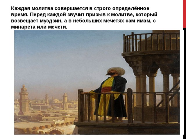 Каждая молитва совершается в строго определённое время. Перед каждой звучит призыв к молитве, который возвещает муэдзин, а в небольших мечетях сам имам, с минарета или мечети. 