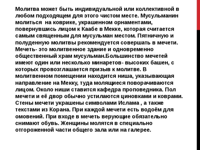 Молитва может быть индивидуальной или коллективной в любом подходящем для этого чистом месте. Мусульманин молиться на коврике, украшенном орнаментами, повернувшись лицом к Каабе в Мекке, которая считается самым священным для мусульман местом. Пятничную и полуденную молитвы рекомендуется совершать в мечети. Мечеть- это молитвенное здание и одновременно общественный храм мусульман.Большинство мечетей имеют один или несколько минаретов- высоких башен, с которых провозглашается призыв к молитве. В молитвенном помещении находится ниша, указывающая направление на Мекку, туда молящиеся поворачиваются лицом. Около ниши ставится кафедра проповедника. Пол мечети и её двор обычно устилаются циновками и коврами. Стены мечети украшены символами Ислама , а также текстами из Корана. При каждой мечети есть водоём для омовений. При входе в мечеть верующие обязательно снимают обувь. Женщины молятся в специально отгороженной части общего зала или на галерее. 