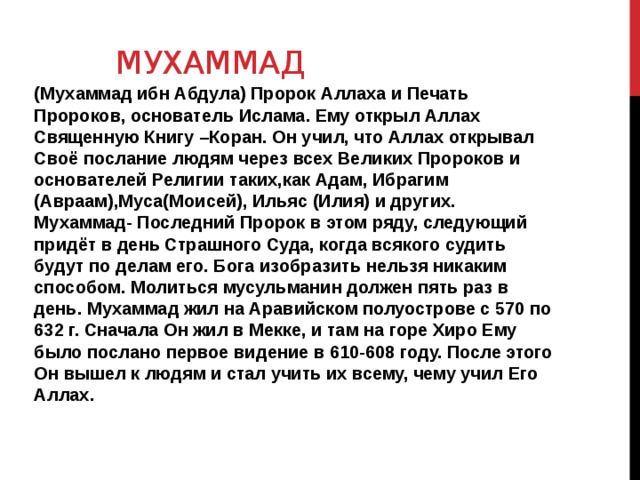  мухаммад (Мухаммад ибн Абдула) Пророк Аллаха и Печать Пророков, основатель Ислама. Ему открыл Аллах Священную Книгу –Коран. Он учил, что Аллах открывал Своё послание людям через всех Великих Пророков и основателей Религии таких,как Адам, Ибрагим (Авраам),Муса(Моисей), Ильяс (Илия) и других. Мухаммад- Последний Пророк в этом ряду, следующий придёт в день Страшного Суда, когда всякого судить будут по делам его. Бога изобразить нельзя никаким способом. Молиться мусульманин должен пять раз в день. Мухаммад жил на Аравийском полуострове с 570 по 632 г. Сначала Он жил в Мекке, и там на горе Хиро Ему было послано первое видение в 610-608 году. После этого Он вышел к людям и стал учить их всему, чему учил Его Аллах.   