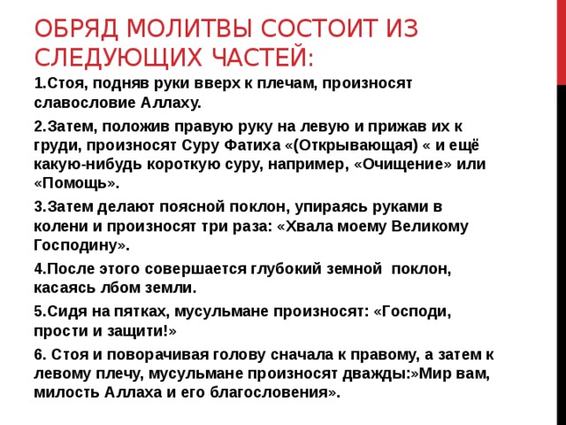 Обряд молитвы состоит из следующих частей: 1.Стоя, подняв руки вверх к плечам, произносят славословие Аллаху. 2.Затем, положив правую руку на левую и прижав их к груди, произносят Суру Фатиха «(Открывающая) « и ещё какую-нибудь короткую суру, например, «Очищение» или «Помощь». 3.Затем делают поясной поклон, упираясь руками в колени и произносят три раза: «Хвала моему Великому Господину». 4.После этого совершается глубокий земной поклон, касаясь лбом земли. 5.Сидя на пятках, мусульмане произносят: «Господи, прости и защити!» 6. Стоя и поворачивая голову сначала к правому, а затем к левому плечу, мусульмане произносят дважды:»Мир вам, милость Аллаха и его благословения». 