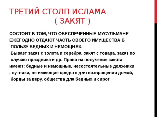 ТРЕТИЙ СТОЛП ИСЛАМА  ( ЗАКЯТ ) СОСТОИТ В ТОМ, ЧТО ОБЕСПЕЧЕННЫЕ МУСУЛЬМАНЕ ЕЖЕГОДНО ОТДАЮТ ЧАСТЬ СВОЕГО ИМУЩЕСТВА В  ПОЛЬЗУ БЕДНЫХ И НЕМОЩНЯХ.  Бывает закят с золота и серебра, закят с товара, закят по  случаю праздника и др. Права на получение закята имеют: бедные и немощные, несостоятельные должники , путники, не имеющие средств для возвращения домой,  борцы за веру, общества для бедных и сирот  