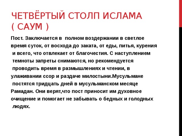Четвёртый столп ислама ( Саум ) Пост. Заключается в полном воздержании в светлое время суток, от восхода до заката, от еды, питья, курения  и всего, что отвлекает от благочестия. С наступлением  темноты запреты снимаются, но рекомендуется  проводить время в размышлениях и чтении, в улаживании ссор и раздаче милостыни.Мусульмане  постятся тридцать дней в мусульманском месяце Рамадан. Они верят,что пост приносит им духовное очищение и помогает не забывать о бедных и голодных  людях. 