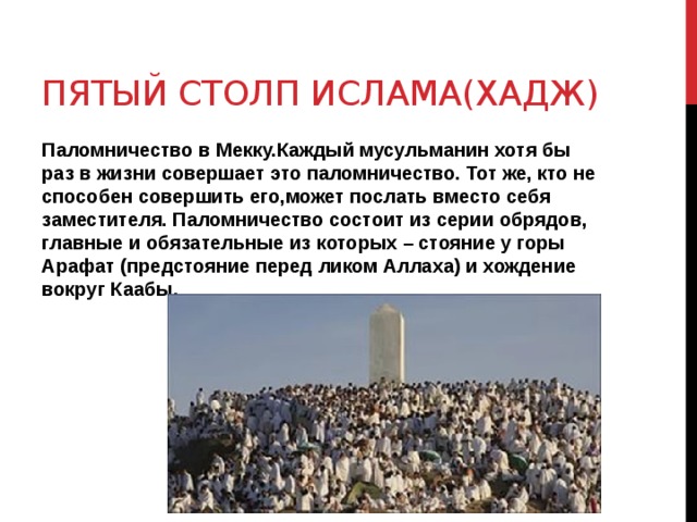 Пятый столп ислама(Хадж) Паломничество в Мекку.Каждый мусульманин хотя бы раз в жизни совершает это паломничество. Тот же, кто не способен совершить его,может послать вместо себя заместителя. Паломничество состоит из серии обрядов, главные и обязательные из которых – стояние у горы Арафат (предстояние перед ликом Аллаха) и хождение вокруг Каабы. 