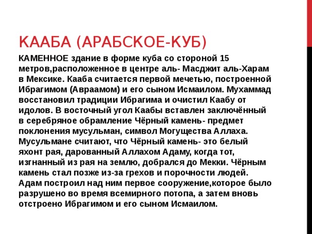 КААБА (АРАБСКОЕ-КУБ) КАМЕННОЕ здание в форме куба со стороной 15 метров,расположенное в центре аль- Масджит аль-Харам в Мексике. Кааба считается первой мечетью, построенной Ибрагимом (Авраамом) и его сыном Исмаилом. Мухаммад восстановил традиции Ибрагима и очистил Каабу от идолов. В восточный угол Каабы вставлен заключённый в серебряное обрамление Чёрный камень- предмет поклонения мусульман, символ Могущества Аллаха. Мусульмане считают, что Чёрный камень- это белый яхонт рая, дарованный Аллахом Адаму, когда тот, изгнанный из рая на землю, добрался до Мекки. Чёрным камень стал позже из-за грехов и порочности людей. Адам построил над ним первое сооружение,которое было разрушено во время всемирного потопа, а затем вновь отстроено Ибрагимом и его сыном Исмаилом. 