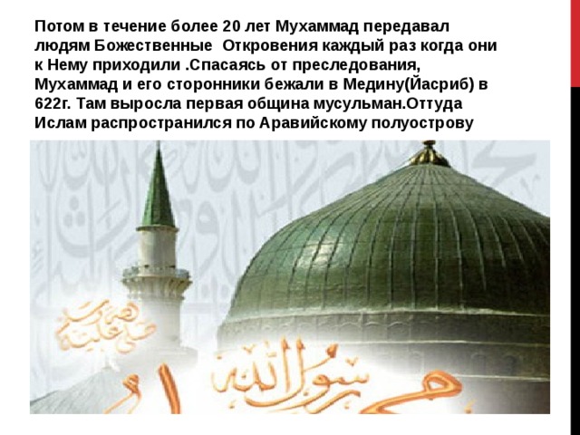 Потом в течение более 20 лет Мухаммад передавал людям Божественные Откровения каждый раз когда они к Нему приходили .Спасаясь от преследования, Мухаммад и его сторонники бежали в Медину(Йасриб) в 622г. Там выросла первая община мусульман.Оттуда Ислам распространился по Аравийскому полуострову 