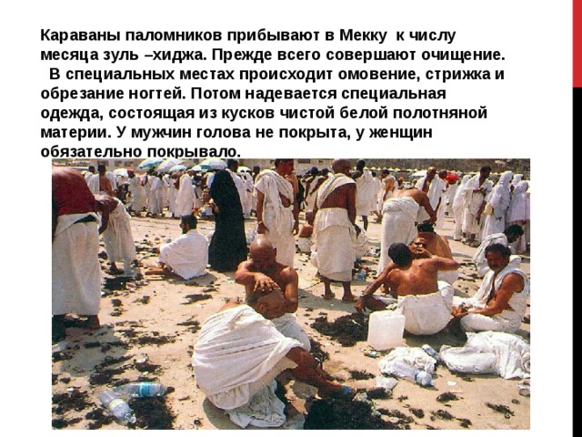 Караваны паломников прибывают в Мекку к числу месяца зуль –хиджа. Прежде всего совершают очищение. В специальных местах происходит омовение, стрижка и обрезание ногтей. Потом надевается специальная одежда, состоящая из кусков чистой белой полотняной материи. У мужчин голова не покрыта, у женщин обязательно покрывало. 