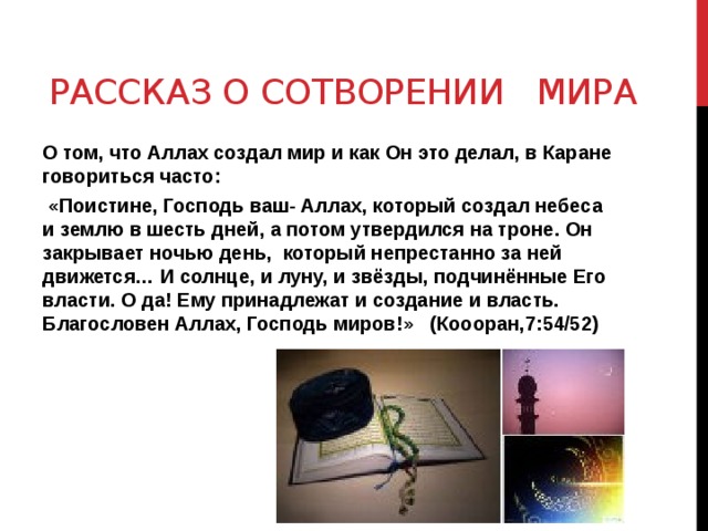 Рассказ о сотворении мира О том, что Аллах создал мир и как Он это делал, в Каране говориться часто:  «Поистине, Господь ваш- Аллах, который создал небеса и землю в шесть дней, а потом утвердился на троне. Он закрывает ночью день, который непрестанно за ней движется… И солнце, и луну, и звёзды, подчинённые Его власти. О да! Ему принадлежат и создание и власть. Благословен Аллах, Господь миров!» (Коооран,7:54/52) 