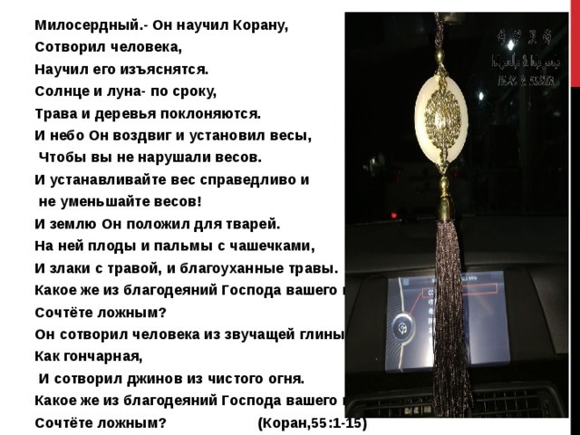 Милосердный.- Он научил Корану, Сотворил человека, Научил его изъяснятся. Солнце и луна- по сроку, Трава и деревья поклоняются. И небо Он воздвиг и установил весы,  Чтобы вы не нарушали весов. И устанавливайте вес справедливо и  не уменьшайте весов! И землю Он положил для тварей. На ней плоды и пальмы с чашечками, И злаки с травой, и благоуханные травы. Какое же из благодеяний Господа вашего вы Сочтёте ложным? Он сотворил человека из звучащей глины, Как гончарная,  И сотворил джинов из чистого огня. Какое же из благодеяний Господа вашего вы Сочтёте ложным? (Коран,55:1-15)  