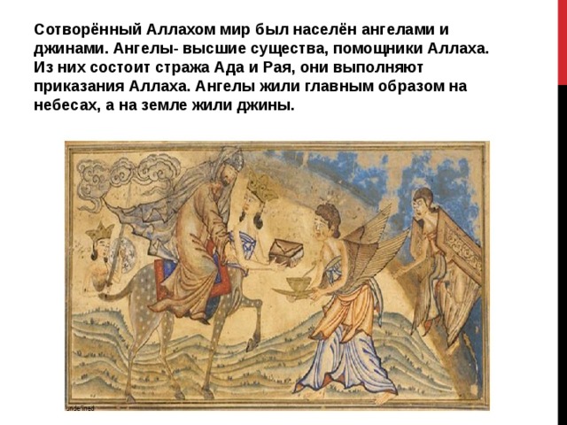 Сотворённый Аллахом мир был населён ангелами и джинами. Ангелы- высшие существа, помощники Аллаха. Из них состоит стража Ада и Рая, они выполняют приказания Аллаха. Ангелы жили главным образом на небесах, а на земле жили джины. 