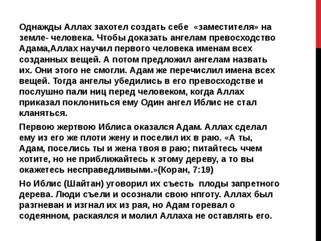 Однажды Аллах захотел создать себе «заместителя» на земле- человека. Чтобы доказать ангелам превосходство Адама,Аллах научил первого человека именам всех созданных вещей. А потом предложил ангелам назвать их. Они этого не смогли. Адам же перечислил имена всех вещей. Тогда ангелы убедились в его превосходстве и послушно пали ниц перед человеком, когда Аллах приказал поклониться ему Один ангел Иблис не стал кланяться. Первою жертвою Иблиса оказался Адам. Аллах сделал ему из его же плоти жену и поселил их в раю. «А ты, Адам, поселись ты и жена твоя в раю; питайтесь ччем хотите, но не приближайтесь к этому дереву, а то вы окажетесь несправедливыми.»(Коран, 7:19) Но Иблис (Шайтан) уговорил их съесть плоды запретного дерева. Люди съели и осознали свою нпготу. Аллах был разгневан и изгнал их из рая, но Адам горевал о содеянном, раскаялся и молил Аллаха не оставлять его. 