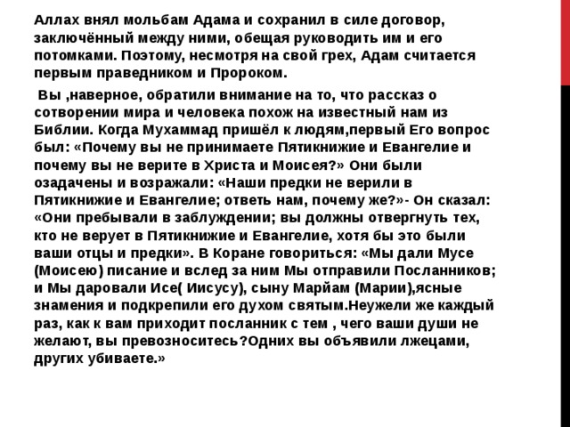Аллах внял мольбам Адама и сохранил в силе договор, заключённый между ними, обещая руководить им и его потомками. Поэтому, несмотря на свой грех, Адам считается первым праведником и Пророком.  Вы ,наверное, обратили внимание на то, что рассказ о сотворении мира и человека похож на известный нам из Библии. Когда Мухаммад пришёл к людям,первый Его вопрос был: «Почему вы не принимаете Пятикнижие и Евангелие и почему вы не верите в Христа и Моисея?» Они были озадачены и возражали: «Наши предки не верили в Пятикнижие и Евангелие; ответь нам, почему же?»- Он сказал: «Они пребывали в заблуждении; вы должны отвергнуть тех, кто не верует в Пятикнижие и Евангелие, хотя бы это были ваши отцы и предки». В Коране говориться: «Мы дали Мусе (Моисею) писание и вслед за ним Мы отправили Посланников; и Мы даровали Исе( Иисусу), сыну Марйам (Марии),ясные знамения и подкрепили его духом святым.Неужели же каждый раз, как к вам приходит посланник с тем , чего ваши души не желают, вы превозноситесь?Одних вы объявили лжецами, других убиваете.» 