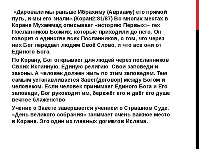  «Даровали мы раньше Ибрахиму (Аврааму) его прямой путь, и мы его знали».(Коран2:81/87) Во многих местах в Коране Мухаммад описывает «историю Первых»- тех Посланников Божиих, которые приходили до него. Он говорит о единстве всех Посланников, о том, что через них Бог передаёт людям Своё Слово, и что все они от Единого Бога. По Корану, Бог открывает для людей через посланников Своих Истинную, Единую религию- Свои заповеди и законы. А человек должен жить по этим заповедям. Тем самым устанавливается Завет(договор) между Богом и человеком. Если человек принимает Единого Бога и Его заповеди, Бог руководит им, бережёт его и даёт его душе вечное блаженство Учение о Завете завершается учением о Страшном Суде. «День великого собрания» занимает очень важное место в Коране. Это один из главных догматов Ислама. 