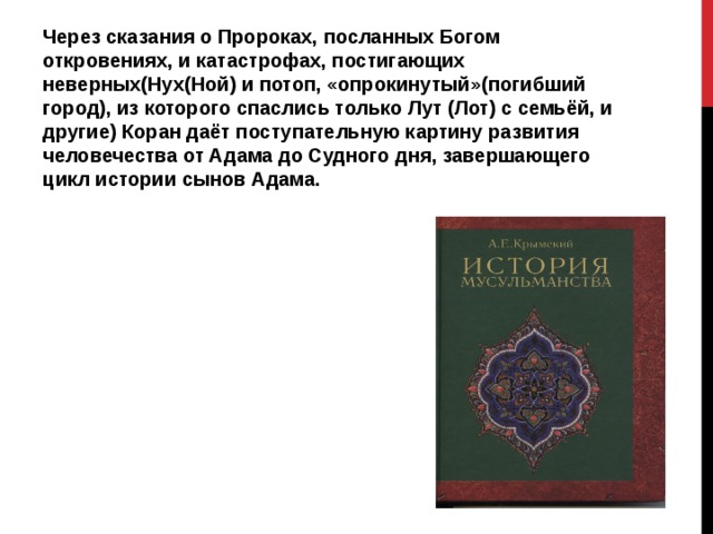 Через сказания о Пророках, посланных Богом откровениях, и катастрофах, постигающих неверных(Нух(Ной) и потоп, «опрокинутый»(погибший город), из которого спаслись только Лут (Лот) с семьёй, и другие) Коран даёт поступательную картину развития человечества от Адама до Судного дня, завершающего цикл истории сынов Адама. 