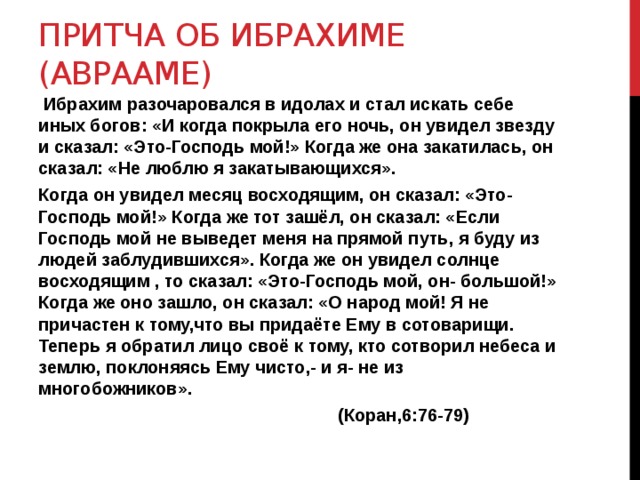 Притча об ибрахиме (аврааме)  Ибрахим разочаровался в идолах и стал искать себе иных богов: «И когда покрыла его ночь, он увидел звезду и сказал: «Это-Господь мой!» Когда же она закатилась, он сказал: «Не люблю я закатывающихся». Когда он увидел месяц восходящим, он сказал: «Это-Господь мой!» Когда же тот зашёл, он сказал: «Если Господь мой не выведет меня на прямой путь, я буду из людей заблудившихся». Когда же он увидел солнце восходящим , то сказал: «Это-Господь мой, он- большой!» Когда же оно зашло, он сказал: «О народ мой! Я не причастен к тому,что вы придаёте Ему в сотоварищи. Теперь я обратил лицо своё к тому, кто сотворил небеса и землю, поклоняясь Ему чисто,- и я- не из многобожников».  (Коран,6:76-79) 