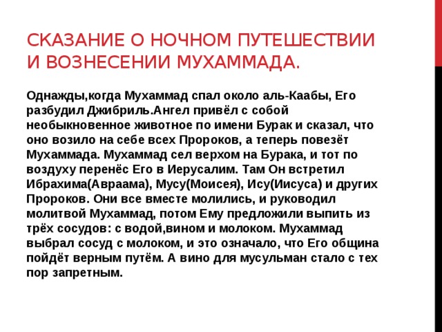 Сказание о ночном путешествии и вознесении мухаммада. Однажды,когда Мухаммад спал около аль-Каабы, Его разбудил Джибриль.Ангел привёл с собой необыкновенное животное по имени Бурак и сказал, что оно возило на себе всех Пророков, а теперь повезёт Мухаммада. Мухаммад сел верхом на Бурака, и тот по воздуху перенёс Его в Иерусалим. Там Он встретил Ибрахима(Авраама), Мусу(Моисея), Ису(Иисуса) и других Пророков. Они все вместе молились, и руководил молитвой Мухаммад, потом Ему предложили выпить из трёх сосудов: с водой,вином и молоком. Мухаммад выбрал сосуд с молоком, и это означало, что Его община пойдёт верным путём. А вино для мусульман стало с тех пор запретным. 