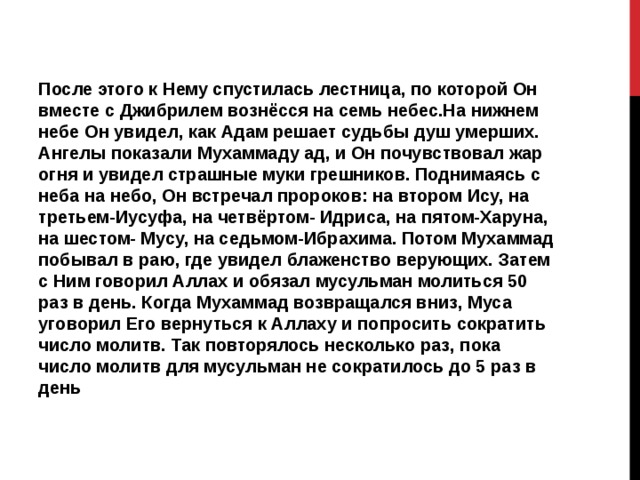 После этого к Нему спустилась лестница, по которой Он вместе с Джибрилем вознёсся на семь небес.На нижнем небе Он увидел, как Адам решает судьбы душ умерших. Ангелы показали Мухаммаду ад, и Он почувствовал жар огня и увидел страшные муки грешников. Поднимаясь с неба на небо, Он встречал пророков: на втором Ису, на третьем-Иусуфа, на четвёртом- Идриса, на пятом-Харуна, на шестом- Мусу, на седьмом-Ибрахима. Потом Мухаммад побывал в раю, где увидел блаженство верующих. Затем с Ним говорил Аллах и обязал мусульман молиться 50 раз в день. Когда Мухаммад возвращался вниз, Муса уговорил Его вернуться к Аллаху и попросить сократить число молитв. Так повторялось несколько раз, пока число молитв для мусульман не сократилось до 5 раз в день 