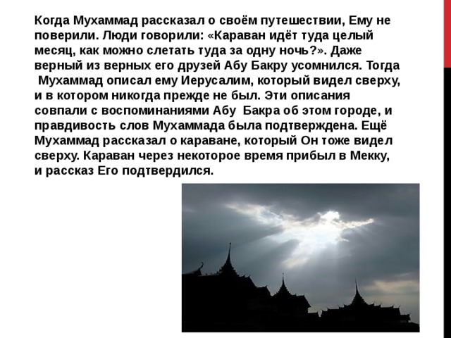 Когда Мухаммад рассказал о своём путешествии, Ему не поверили. Люди говорили: «Караван идёт туда целый месяц, как можно слетать туда за одну ночь?». Даже верный из верных его друзей Абу Бакру усомнился. Тогда Мухаммад описал ему Иерусалим, который видел сверху, и в котором никогда прежде не был. Эти описания совпали с воспоминаниями Абу Бакра об этом городе, и правдивость слов Мухаммада была подтверждена. Ещё Мухаммад рассказал о караване, который Он тоже видел сверху. Караван через некоторое время прибыл в Мекку, и рассказ Его подтвердился. 