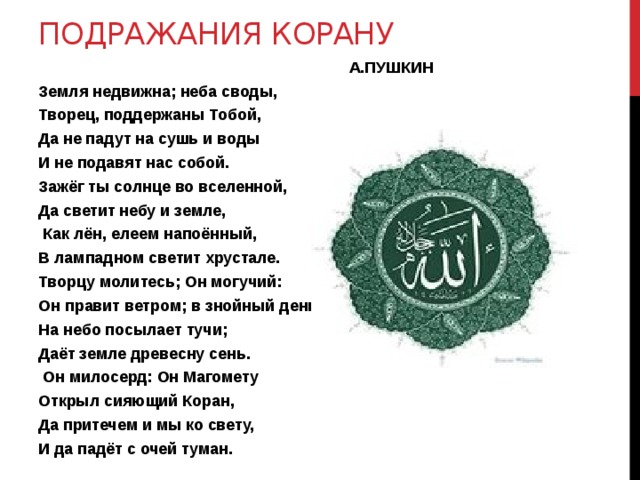 Подражания корану  А.ПУШКИН Земля недвижна; неба своды, Творец, поддержаны Тобой, Да не падут на сушь и воды И не подавят нас собой. Зажёг ты солнце во вселенной, Да светит небу и земле,  Как лён, елеем напоённый, В лампадном светит хрустале. Творцу молитесь; Он могучий: Он правит ветром; в знойный день На небо посылает тучи; Даёт земле древесну сень.  Он милосерд: Он Магомету Открыл сияющий Коран, Да притечем и мы ко свету, И да падёт с очей туман. 