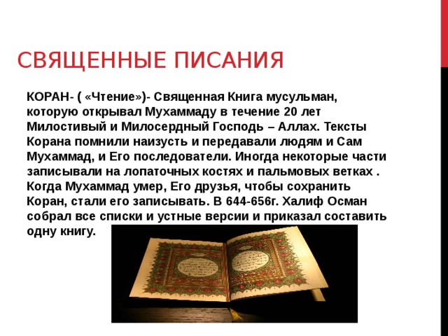 Священные писания КОРАН- ( «Чтение»)- Священная Книга мусульман, которую открывал Мухаммаду в течение 20 лет Милостивый и Милосердный Господь – Аллах. Тексты Корана помнили наизусть и передавали людям и Сам Мухаммад, и Его последователи. Иногда некоторые части записывали на лопаточных костях и пальмовых ветках . Когда Мухаммад умер, Его друзья, чтобы сохранить Коран, стали его записывать. В 644-656г. Халиф Осман собрал все списки и устные версии и приказал составить одну книгу. 