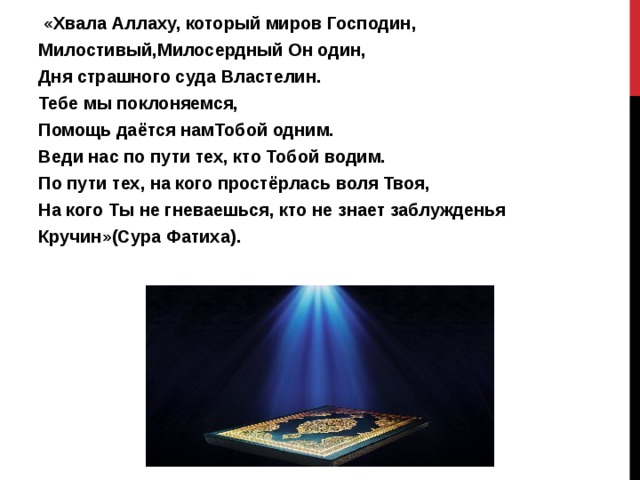  «Хвала Аллаху, который миров Господин, Милостивый,Милосердный Он один, Дня страшного суда Властелин. Тебе мы поклоняемся, Помощь даётся намТобой одним. Веди нас по пути тех, кто Тобой водим. По пути тех, на кого простёрлась воля Твоя, На кого Ты не гневаешься, кто не знает заблужденья Кручин»(Сура Фатиха). 