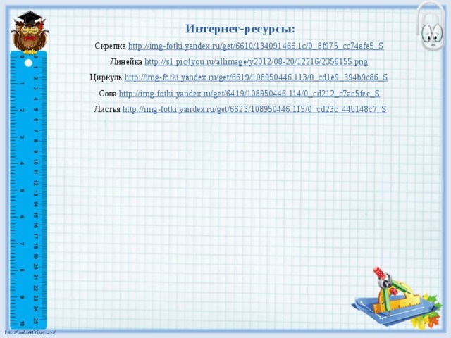 Интернет-ресурсы: Скрепка http://img-fotki.yandex.ru/get/6610/134091466.1c/0_8f975_cc74afe5_S  Линейка http://s1.pic4you.ru/allimage/y2012/08-20/12216/2356155.png  Циркуль http://img-fotki.yandex.ru/get/6619/108950446.113/0_cd1e9_394b9c86_S  Сова http://img-fotki.yandex.ru/get/6419/108950446.114/0_cd212_c7ac5fee_S  Листья http://img-fotki.yandex.ru/get/6623/108950446.115/0_cd23c_44b148c7_S 