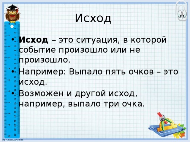 Исход Исход – это ситуация, в которой событие произошло или не произошло. Например: Выпало пять очков – это исход. Возможен и другой исход, например, выпало три очка. 