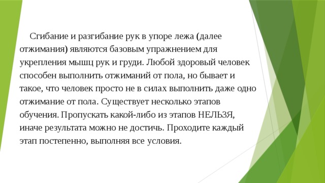 Сгибание и разгибание рук в упоре лежа (далее отжимания) являются базовым упражнением для укрепления мышц рук и груди. Любой здоровый человек способен выполнить отжиманий от пола, но бывает и такое, что человек просто не в силах выполнить даже одно отжимание от пола. Существует несколько этапов обучения.  Пропускать какой-либо из этапов НЕЛЬЗЯ, иначе результата можно не достичь. Проходите каждый этап постепенно, выполняя все условия.    