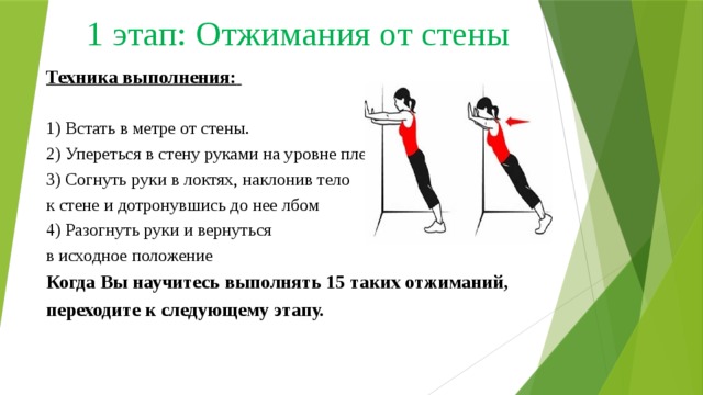 1 этап: Отжимания от стены Техника выполнения:    1) Встать в метре от стены.  2) Упереться в стену руками на уровне плеч  3) Согнуть руки в локтях, наклонив тело  к стене и дотронувшись до нее лбом  4) Разогнуть руки и вернуться  в исходное положение  Когда Вы научитесь выполнять 15 таких отжиманий, переходите к следующему этапу.  