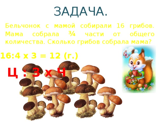 ЗАДАЧА. Бельчонок с мамой собирали 16 грибов. Мама собрала ¾ части от общего количества. Сколько грибов собрала мама? 16:4 х 3 = 12 (г.) Ц : З х Ч 