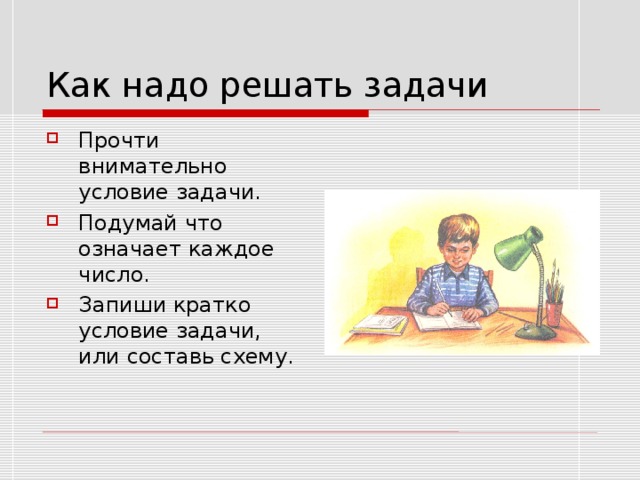 Как надо решать задачи Прочти внимательно условие задачи. Подумай что означает каждое число. Запиши кратко условие задачи, или составь схему. 