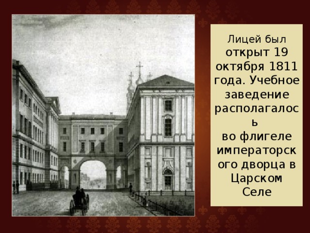 Лицей был открыт 19 октября 1811 года. Учебное заведение располагалось  во флигеле императорского дворца в Царском Селе 