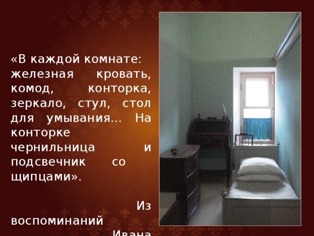 «В каждой комнате: железная кровать, комод, конторка, зеркало, стул, стол для умывания… На конторке чернильница и подсвечник со щипцами».  Из воспоминаний  Ивана Пущина 