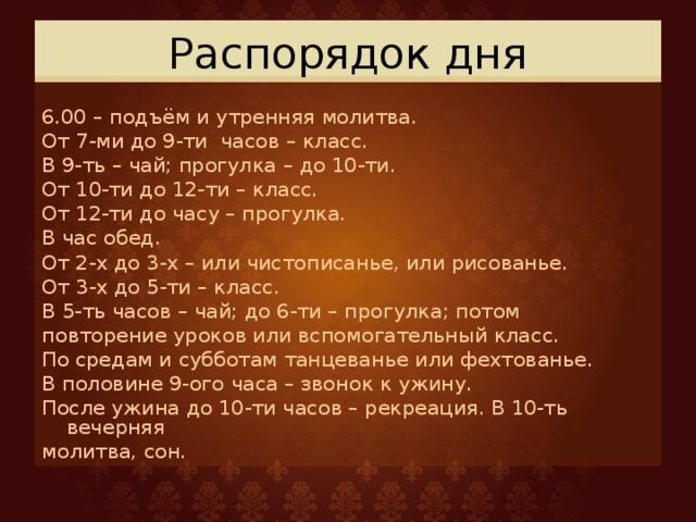 Распорядок дня 6.00 – подъём и утренняя молитва. От 7-ми до 9-ти часов – класс. В 9-ть – чай; прогулка – до 10-ти. От 10-ти до 12-ти – класс. От 12-ти до часу – прогулка. В час обед. От 2-х до 3-х – или чистописанье, или рисованье. От 3-х до 5-ти – класс. В 5-ть часов – чай; до 6-ти – прогулка; потом повторение уроков или вспомогательный класс. По средам и субботам танцеванье или фехтованье. В половине 9-ого часа – звонок к ужину. После ужина до 10-ти часов – рекреация. В 10-ть вечерняя молитва, сон. 