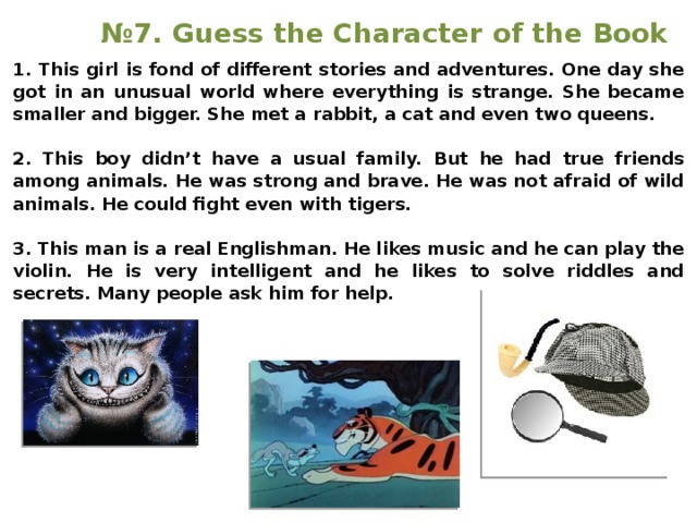 № 7. Guess the Character of the Book 1. This girl is fond of different stories and adventures. One day she got in an unusual world where everything is strange. She became smaller and bigger. She met a rabbit, a cat and even two queens.  2. This boy didn’t have a usual family. But he had true friends among animals. He was strong and brave. He was not afraid of wild animals. He could fight even with tigers.  3. This man is a real Englishman. He likes music and he can play the violin. He is very intelligent and he likes to solve riddles and secrets. Many people ask him for help. 