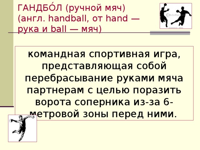 ГАНДБО́Л (ручной мяч) (англ. handball, от hand — рука и ball — мяч) командная спортивная игра, представляющая собой перебрасывание руками мяча партнерам с целью поразить ворота соперника из-за 6-метровой зоны перед ними.  