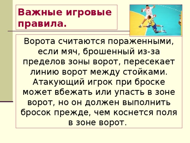 Важные игровые правила.  Ворота считаются пораженными, если мяч, брошенный из-за пределов зоны ворот, пересекает линию ворот между стойками. Атакующий игрок при броске может вбежать или упасть в зоне ворот, но он должен выполнить бросок прежде, чем коснется поля в зоне ворот. 