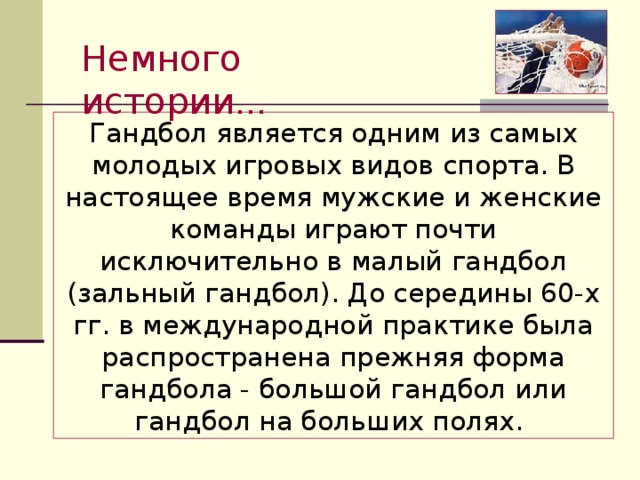Немного истории … Гандбол является одним из самых молодых игровых видов спорта. В настоящее время мужские и женские команды играют почти исключительно в малый гандбол (зальный гандбол). До середины 60-х гг. в международной практике была распространена прежняя форма гандбола - большой гандбол или гандбол на больших полях. 