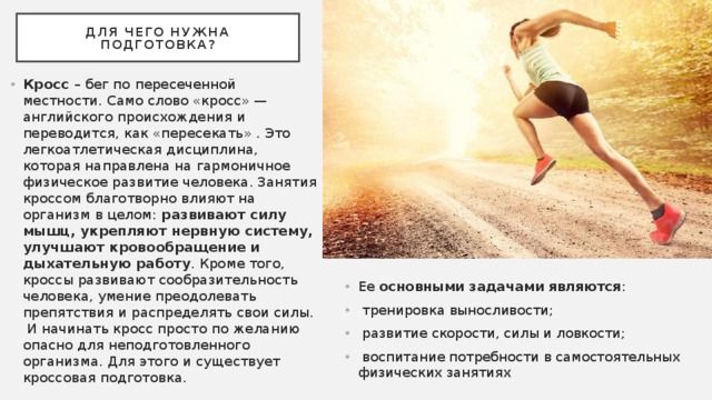 Для чего нужна подготовка? Кросс – бег по пересеченной местности. Само слово «кросс» — английского происхождения и переводится, как «пересекать» . Это легкоатлетическая дисциплина, которая направлена на гармоничное физическое развитие человека. Занятия кроссом благотворно влияют на организм в целом: развивают силу мышц, укрепляют нервную систему, улучшают кровообращение и дыхательную работу . Кроме того, кроссы развивают сообразительность человека, умение преодолевать препятствия и распределять свои силы. И начинать кросс просто по желанию опасно для неподготовленного организма. Для этого и существует кроссовая подготовка. Ее основными задачами являются :  тренировка выносливости;  развитие скорости, силы и ловкости;  воспитание потребности в самостоятельных физических занятиях 