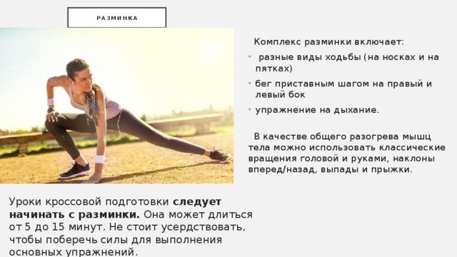 Разминка  Комплекс разминки включает:  разные виды ходьбы (на носках и на пятках) бег приставным шагом на правый и левый бок упражнение на дыхание.    В качестве общего разогрева мышц тела можно использовать классические вращения головой и руками, наклоны вперед/назад, выпады и прыжки. Уроки кроссовой подготовки следует начинать с разминки. Она может длиться от 5 до 15 минут. Не стоит усердствовать, чтобы поберечь силы для выполнения основных упражнений. 