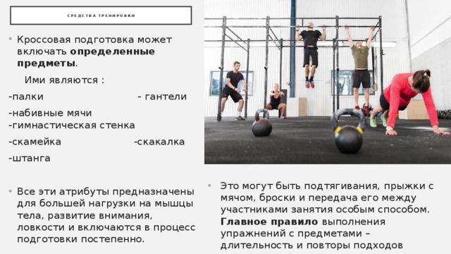 Средства тренировки Кроссовая подготовка может включать определенные предметы .  Ими являются : -палки - гантели -набивные мячи -гимнастическая стенка -скамейка -скакалка -штанга Все эти атрибуты предназначены для большей нагрузки на мышцы тела, развитие внимания, ловкости и включаются в процесс подготовки постепенно. Это могут быть подтягивания, прыжки с мячом, броски и передача его между участниками занятия особым способом. Главное правило выполнения упражнений с предметами – длительность и повторы подходов 