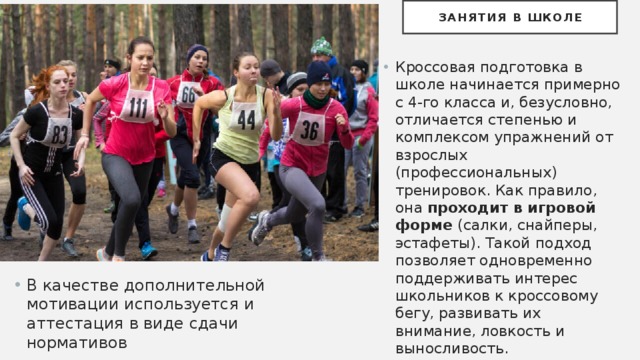 Занятия в школе Кроссовая подготовка в школе начинается примерно с 4-го класса и, безусловно, отличается степенью и комплексом упражнений от взрослых (профессиональных) тренировок. Как правило, она проходит в игровой форме (салки, снайперы, эстафеты). Такой подход позволяет одновременно поддерживать интерес школьников к кроссовому бегу, развивать их внимание, ловкость и выносливость. В качестве дополнительной мотивации используется и аттестация в виде сдачи нормативов 