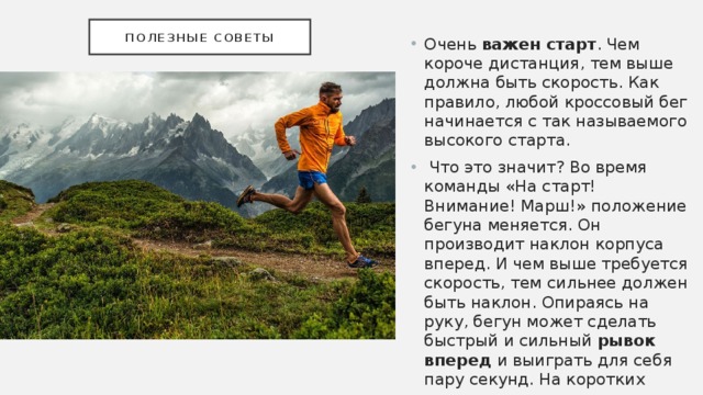 Полезные советы Очень важен старт . Чем короче дистанция, тем выше должна быть скорость. Как правило, любой кроссовый бег начинается с так называемого высокого старта.  Что это значит? Во время команды «На старт! Внимание! Марш!» положение бегуна меняется. Он производит наклон корпуса вперед. И чем выше требуется скорость, тем сильнее должен быть наклон. Опираясь на руку, бегун может сделать быстрый и сильный рывок вперед и выиграть для себя пару секунд. На коротких дистанциях этот прием является особенно ценным. 