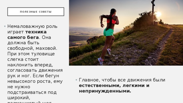 Полезные советы Немаловажную роль играет техника самого бега . Она должна быть свободной, маховой. При этом туловище слегка стоит наклонить вперед, согласовать движения рук и ног. Если бегун невысокого роста, ему не нужно подстраиваться под широкий, размашистый шаг высокорослых атлетов. Главное, чтобы все движения были естественными, легкими и непринужденными. 